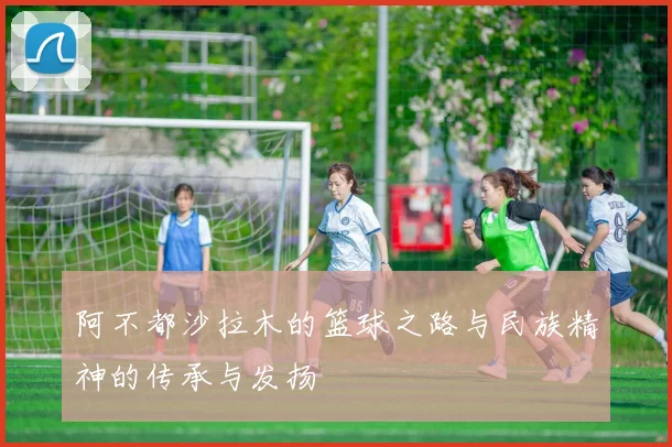 阿不都沙拉木的篮球之路与民族精神的传承与发扬
