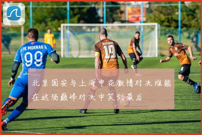 北京国安与上海申花激情对决谁能在这场巅峰对决中笑到最后