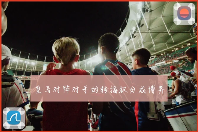 皇马对阵对手的转播权分成博弈