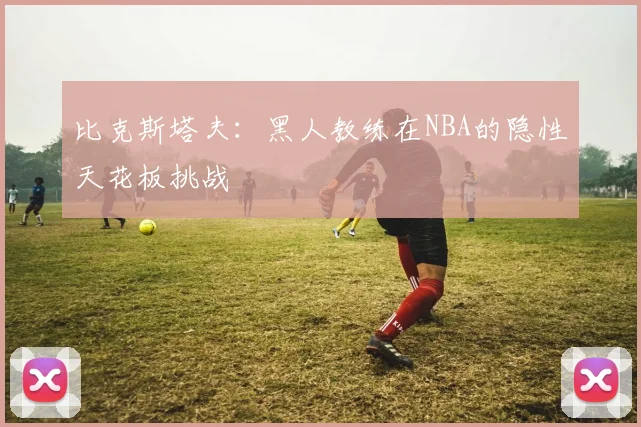 比克斯塔夫：黑人教练在NBA的隐性天花板挑战