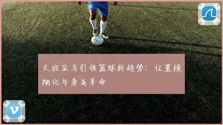 文班亚马引领篮球新趋势：位置模糊化与身高革命