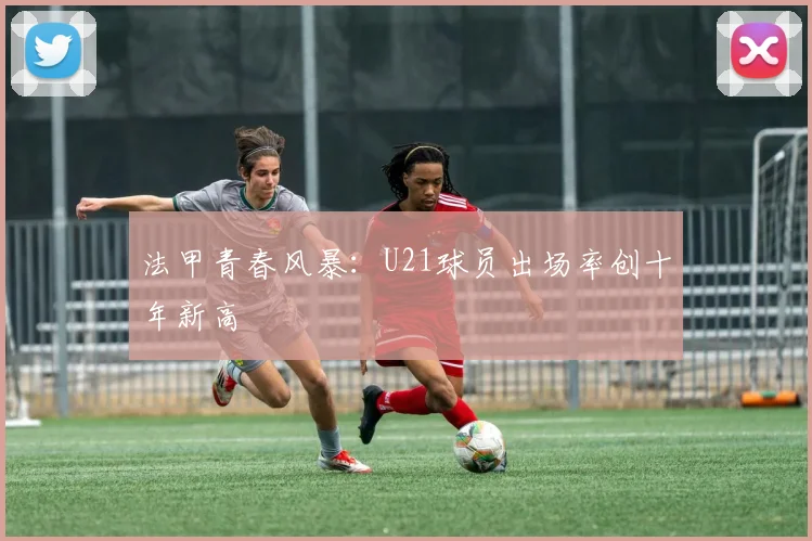 法甲青春风暴：U21球员出场率创十年新高